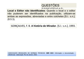 ASSOCIAÇÃO BRASILEIRA DE NORMAS TÉCNICAS. NBR 6023: Informação e documentação -
referências - elaboração. Rio de Janeiro, 2002.
QUESTÕES
ESPECÍFICAS:
GONÇALVES, F. B. A história de Mirador. [S.l.: s.n.], 1993.
Local e Editor não identificados: Quando o local e o editor
não puderem ser identificados na publicação, utilizam-se
ambas as expressões, abreviadas e entre colchetes [S.l.: s.n.].
(8.5.3).
 