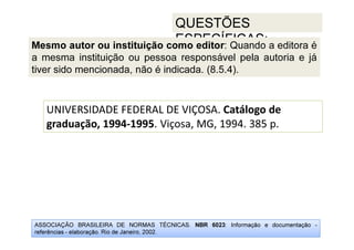 ASSOCIAÇÃO BRASILEIRA DE NORMAS TÉCNICAS. NBR 6023: Informação e documentação -
referências - elaboração. Rio de Janeiro, 2002.
QUESTÕES
ESPECÍFICAS:
UNIVERSIDADE FEDERAL DE VIÇOSA. Catálogo de
graduação, 1994-1995. Viçosa, MG, 1994. 385 p.
Mesmo autor ou instituição como editor: Quando a editora é
a mesma instituição ou pessoa responsável pela autoria e já
tiver sido mencionada, não é indicada. (8.5.4).
 