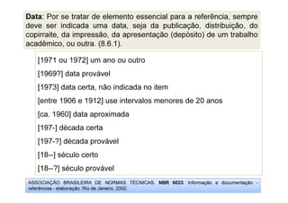 ASSOCIAÇÃO BRASILEIRA DE NORMAS TÉCNICAS. NBR 6023: Informação e documentação -
referências - elaboração. Rio de Janeiro, 2002.
[1971 ou 1972] um ano ou outro
[1969?] data provável
[1973] data certa, não indicada no item
[entre 1906 e 1912] use intervalos menores de 20 anos
[ca. 1960] data aproximada
[197-] década certa
[197-?] década provável
[18--] século certo
[18--?] século provável
Data: Por se tratar de elemento essencial para a referência, sempre
deve ser indicada uma data, seja da publicação, distribuição, do
copirraite, da impressão, da apresentação (depósito) de um trabalho
acadêmico, ou outra. (8.6.1).
 