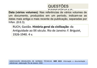 ASSOCIAÇÃO BRASILEIRA DE NORMAS TÉCNICAS. NBR 6023: Informação e documentação -
referências - elaboração. Rio de Janeiro, 2002.
QUESTÕES
ESPECÍFICAS:
RUCH, Gastão. História geral da civilização: da
Antiguidade ao XX século. Rio de Janeiro: F. Briguiet,
1926-1940. 4 v.
Data (vários volumes): Nas referências de vários volumes de
um documento, produzidos em um período, indicam-se as
datas mais antiga e mais recente da publicação, separadas por
hífen. (8.6.3).
 