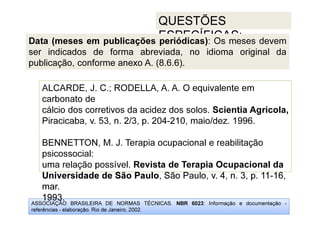 ASSOCIAÇÃO BRASILEIRA DE NORMAS TÉCNICAS. NBR 6023: Informação e documentação -
referências - elaboração. Rio de Janeiro, 2002.
QUESTÕES
ESPECÍFICAS:
Universidade de São Paulo, São Paulo, v. 4, n. 3, p. 11-16,
mar.
1993.
ALCARDE, J. C.; RODELLA, A. A. O equivalente em
carbonato de
cálcio dos corretivos da acidez dos solos. Scientia Agricola,
Piracicaba, v. 53, n. 2/3, p. 204-210, maio/dez. 1996.
BENNETTON, M. J. Terapia ocupacional e reabilitação
psicossocial:
uma relação possível. Revista de Terapia Ocupacional da
Universidade de São Paulo, São Paulo, v. 4, n. 3, p. 11-16,
mar.
1993.
Data (meses em publicações periódicas): Os meses devem
ser indicados de forma abreviada, no idioma original da
publicação, conforme anexo A. (8.6.6).
 