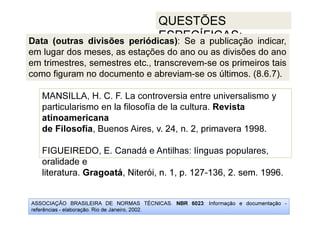 ASSOCIAÇÃO BRASILEIRA DE NORMAS TÉCNICAS. NBR 6023: Informação e documentação -
referências - elaboração. Rio de Janeiro, 2002.
QUESTÕES
ESPECÍFICAS:
oralidade e
literatura. Gragoatá, Niterói, n. 1, p. 127-136, 2. sem. 1996.
MANSILLA, H. C. F. La controversia entre universalismo y
particularismo en la filosofía de la cultura. Revista
atinoamericana
de Filosofía, Buenos Aires, v. 24, n. 2, primavera 1998.
FIGUEIREDO, E. Canadá e Antilhas: línguas populares,
oralidade e
literatura. Gragoatá, Niterói, n. 1, p. 127-136, 2. sem. 1996.
Data (outras divisões periódicas): Se a publicação indicar,
em lugar dos meses, as estações do ano ou as divisões do ano
em trimestres, semestres etc., transcrevem-se os primeiros tais
como figuram no documento e abreviam-se os últimos. (8.6.7).
 