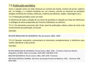 7.5 Publicação periódica
Inclui a coleção como um todo, fascículo ou número de revista, número de jornal, caderno
etc. na íntegra, e a matéria existente em um número, volume ou fascículo de periódico
(artigos científicos de revistas, editoriais, matérias jornalísticas, seções, reportagens etc.).
7.5.1 Publicação periódica como um todo
A referência de toda a coleção de um título de periódico é utilizada em listas de referências
e catálogos de obras preparados por livreiros, bibliotecas ou editoras.
7.5.1.1 Os elementos essenciais são: título, local de publicação, editora, datas de início e de
encerramento da publicação, se houver.
Exemplo:
REVISTA BRASILEIRA DE GEOGRAFIA. Rio de Janeiro: IBGE, 1939-
REVISTA BRASILEIRA DE GEOGRAFIA. Rio de Janeiro: IBGE, 1939-
7.5.1.2 Quando necessário, acrescentam-se elementos complementares à referência para
melhor identificar o documento.
Exemplo:
REVISTA BRASILEIRA DE GEOGRAFIA. Rio de Janeiro: IBGE, 1939- . Trimestral. Absorveu Boletim
Geográfico, do IBGE. Índice acumulado, 1939-1983. ISSN 0034-723X.
BOLETIM GEOGRÁFICO. Rio de Janeiro: IBGE, 1943-1978. Trimestral.
SÃO PAULO MEDICAL JOURNAL. São Paulo: Associação Paulista de Medicina, 1941- . Bimensal. ISSN
0035-0362.
REVISTA BRASILEIRA DE GEOGRAFIA. Rio de Janeiro: IBGE, 1939- . Trimestral. Absorveu Boletim
Geográfico, do IBGE. Índice acumulado, 1939-1983. ISSN 0034-723X.
BOLETIM GEOGRÁFICO. Rio de Janeiro: IBGE, 1943-1978. Trimestral.
SÃO PAULO MEDICAL JOURNAL. São Paulo: Associação Paulista de Medicina, 1941- . Bimensal. ISSN
0035-0362.
 
