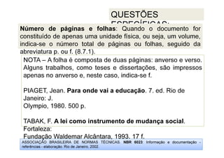 ASSOCIAÇÃO BRASILEIRA DE NORMAS TÉCNICAS. NBR 6023: Informação e documentação -
referências - elaboração. Rio de Janeiro, 2002.
QUESTÕES
ESPECÍFICAS:
Fortaleza:
Fundação Waldemar Alcântara, 1993. 17 f.
NOTA – A folha é composta de duas páginas: anverso e verso.
Alguns trabalhos, como teses e dissertações, são impressos
apenas no anverso e, neste caso, indica-se f.
PIAGET, Jean. Para onde vai a educação. 7. ed. Rio de
Janeiro: J.
Olympio, 1980. 500 p.
TABAK, F. A lei como instrumento de mudança social.
Fortaleza:
Fundação Waldemar Alcântara, 1993. 17 f.
Número de páginas e folhas: Quando o documento for
constituído de apenas uma unidade física, ou seja, um volume,
indica-se o número total de páginas ou folhas, seguido da
abreviatura p. ou f. (8.7.1).
 