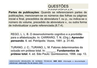 ASSOCIAÇÃO BRASILEIRA DE NORMAS TÉCNICAS. NBR 6023: Informação e documentação -
referências - elaboração. Rio de Janeiro, 2002.
QUESTÕES
ESPECÍFICAS:
REGO, L. L. B. O desenvolvimento cognitivo e a prontidão
para a alfabetização. In: CARRARO, T. N. (Org.). Aprender
pensando. 6. ed. Petrópolis: Vozes, 1991. p. 31-40.
TURANO, J. C.; TURANO, L. M. Fatores determinantes da
oclusão em prótese total. In: ______. Fundamentos de
prótese total. 4. ed. São Paulo: Quintessence, 1998. cap. 13.
Partes de publicações: Quando se referenciarem partes de
publicações, mencionam-se os números das folhas ou páginas
inicial e final, precedidos da abreviatura f. ou p., ou indica-se o
número do volume, precedido da abreviatura v., ou outra forma
de individualizar a parte referenciada.(8.7.4).
 