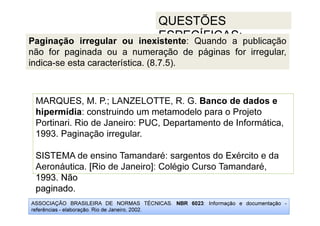 ASSOCIAÇÃO BRASILEIRA DE NORMAS TÉCNICAS. NBR 6023: Informação e documentação -
referências - elaboração. Rio de Janeiro, 2002.
QUESTÕES
ESPECÍFICAS:
1993. Não
paginado.
MARQUES, M. P.; LANZELOTTE, R. G. Banco de dados e
hipermídia: construindo um metamodelo para o Projeto
Portinari. Rio de Janeiro: PUC, Departamento de Informática,
1993. Paginação irregular.
SISTEMA de ensino Tamandaré: sargentos do Exército e da
Aeronáutica. [Rio de Janeiro]: Colégio Curso Tamandaré,
1993. Não
paginado.
Paginação irregular ou inexistente: Quando a publicação
não for paginada ou a numeração de páginas for irregular,
indica-se esta característica. (8.7.5).
 