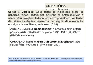 ASSOCIAÇÃO BRASILEIRA DE NORMAS TÉCNICAS. NBR 6023: Informação e documentação -
referências - elaboração. Rio de Janeiro, 2002.
QUESTÕES
ESPECÍFICAS:
ARBEX JUNIOR, J. Nacionalismo: o desafio à nova ordem
pós-socialista. São Paulo: Scipione, 1993. 104 p., il., 23 cm.
(História em aberto).
CARVALHO, Marlene. Guia prático do alfabetizador. São
Paulo: Ática, 1994. 95 p. (Princípios, 243).
Séries e Coleções: Após todas as indicações sobre os
aspectos físicos, podem ser incluídas as notas relativas a
séries e/ou coleções. Indicam-se, entre parênteses, os títulos
das séries e coleções, separados, por vírgula, da numeração,
em algarismos arábicos, se houver. (8.10).
 