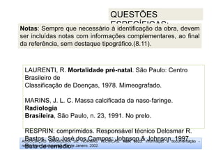 ASSOCIAÇÃO BRASILEIRA DE NORMAS TÉCNICAS. NBR 6023: Informação e documentação -
referências - elaboração. Rio de Janeiro, 2002.
QUESTÕES
ESPECÍFICAS:
RESPRIN: comprimidos. Responsável técnico Delosmar R.
Bastos. São José dos Campos: Johnson  Johnson, 1997.
Bula de remédio.
LAURENTI, R. Mortalidade pré-natal. São Paulo: Centro
Brasileiro de
Classificação de Doenças, 1978. Mimeografado.
MARINS, J. L. C. Massa calcificada da naso-faringe.
Radiologia
Brasileira, São Paulo, n. 23, 1991. No prelo.
RESPRIN: comprimidos. Responsável técnico Delosmar R.
Bastos. São José dos Campos: Johnson  Johnson, 1997.
Bula de remédio.
Notas: Sempre que necessário à identificação da obra, devem
ser incluídas notas com informações complementares, ao final
da referência, sem destaque tipográfico.(8.11).
 