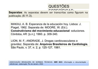 ASSOCIAÇÃO BRASILEIRA DE NORMAS TÉCNICAS. NBR 6023: Informação e documentação -
referências - elaboração. Rio de Janeiro, 2002.
QUESTÕES
ESPECÍFICAS:
São Paulo, v. 37, n. 2, p. 125-127, 1981.
MAKAU, A. B. Esperanza de la educación hoy. Lisboa: J.
Piaget, 1962. Separata de: MOORE, W. (Ed.).
Construtivismo del movimiento educacional: soluciones.
Córdoba, AR: [s.n.], 1960. p. 309-340.
LION, M. F.; ANDRADE, J. Drogas cardiovasculares e
gravidez. Separata de: Arquivos Brasileiros de Cardiologia,
São Paulo, v. 37, n. 2, p. 125-127, 1981.
Separatas: As separatas devem ser transcritas como figuram na
publicação. (8.11.3).
 