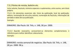 7.5.2 Partes de revista, boletim etc.
Inclui volume, fascículo, números especiais e suplementos, entre outros, sem título
próprio.
7.5.2.1 Os elementos essenciais são: título da publicação, local de publicação,
editora, numeração do ano e/ou volume, numeração do fascículo, informações de
períodos e datas de sua publicação.
Exemplo:
DINHEIRO. São Paulo: Ed. Três, n. 148, 28 jun. 2000.
DINHEIRO. São Paulo: Ed. Três, n. 148, 28 jun. 2000.
7.5.2.2 Quando necessário, acrescentam-se elementos complementares à
referência para melhor identificar o documento.
Exemplo:
DINHEIRO: revista semanal de negócios. São Paulo: Ed. Três, n. 148,
28 jun. 2000. 98 p.
DINHEIRO: revista semanal de negócios. São Paulo: Ed. Três, n. 148,
28 jun. 2000. 98 p.
 
