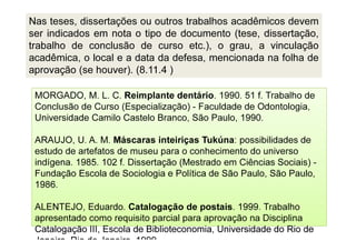 Catalogação III, Escola de Biblioteconomia, Universidade do Rio de
Janeiro, Rio de Janeiro, 1999.
MORGADO, M. L. C. Reimplante dentário. 1990. 51 f. Trabalho de
Conclusão de Curso (Especialização) - Faculdade de Odontologia,
Universidade Camilo Castelo Branco, São Paulo, 1990.
ARAUJO, U. A. M. Máscaras inteiriças Tukúna: possibilidades de
estudo de artefatos de museu para o conhecimento do universo
indígena. 1985. 102 f. Dissertação (Mestrado em Ciências Sociais) -
Fundação Escola de Sociologia e Política de São Paulo, São Paulo,
1986.
ALENTEJO, Eduardo. Catalogação de postais. 1999. Trabalho
apresentado como requisito parcial para aprovação na Disciplina
Catalogação III, Escola de Biblioteconomia, Universidade do Rio de
Janeiro, Rio de Janeiro, 1999.
Nas teses, dissertações ou outros trabalhos acadêmicos devem
ser indicados em nota o tipo de documento (tese, dissertação,
trabalho de conclusão de curso etc.), o grau, a vinculação
acadêmica, o local e a data da defesa, mencionada na folha de
aprovação (se houver). (8.11.4 )
 