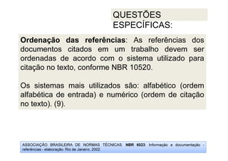 ASSOCIAÇÃO BRASILEIRA DE NORMAS TÉCNICAS. NBR 6023: Informação e documentação -
referências - elaboração. Rio de Janeiro, 2002.
QUESTÕES
ESPECÍFICAS:
Ordenação das referências: As referências dos
documentos citados em um trabalho devem ser
ordenadas de acordo com o sistema utilizado para
citação no texto, conforme NBR 10520.
Os sistemas mais utilizados são: alfabético (ordem
alfabética de entrada) e numérico (ordem de citação
no texto). (9).
 