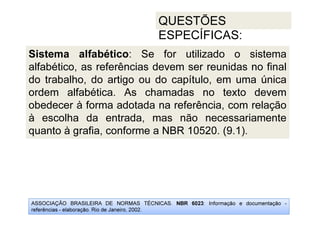 ASSOCIAÇÃO BRASILEIRA DE NORMAS TÉCNICAS. NBR 6023: Informação e documentação -
referências - elaboração. Rio de Janeiro, 2002.
QUESTÕES
ESPECÍFICAS:
Sistema alfabético: Se for utilizado o sistema
alfabético, as referências devem ser reunidas no final
do trabalho, do artigo ou do capítulo, em uma única
ordem alfabética. As chamadas no texto devem
obedecer à forma adotada na referência, com relação
à escolha da entrada, mas não necessariamente
quanto à grafia, conforme a NBR 10520. (9.1).
 