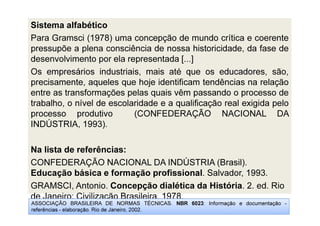 Sistema alfabético
Para Gramsci (1978) uma concepção de mundo crítica e coerente
pressupõe a plena consciência de nossa historicidade, da fase de
desenvolvimento por ela representada [...]
Os empresários industriais, mais até que os educadores, são,
precisamente, aqueles que hoje identificam tendências na relação
entre as transformações pelas quais vêm passando o processo de
trabalho, o nível de escolaridade e a qualificação real exigida pelo
processo produtivo (CONFEDERAÇÃO NACIONAL DA
INDÚSTRIA, 1993).
Na lista de referências:
CONFEDERAÇÃO NACIONAL DA INDÚSTRIA (Brasil).
Educação básica e formação profissional. Salvador, 1993.
GRAMSCI, Antonio. Concepção dialética da História. 2. ed. Rio
de Janeiro: Civilização Brasileira, 1978.
ASSOCIAÇÃO BRASILEIRA DE NORMAS TÉCNICAS. NBR 6023: Informação e documentação -
referências - elaboração. Rio de Janeiro, 2002.
 