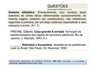 ASSOCIAÇÃO BRASILEIRA DE NORMAS TÉCNICAS. NBR 6023: Informação e documentação -
referências - elaboração. Rio de Janeiro, 2002.
QUESTÕES
ESPECÍFICAS:
FREYRE, Gilberto. Casa grande  senzala: formação da
família brasileira sob regime de economia patriarcal. Rio de
Janeiro: J. Olympio, 1943. 2 v.
______ . Sobrados e mucambos: decadência do patriarcado
rural no Brasil. São Paulo: Ed. Nacional, 1936.
Sistema alfabético: Eventualmente, o(s) nome(s) do(s)
autor(es) de várias obras referenciadas sucessivamente, na
mesma página, pode(m) ser substituído(s), nas referências
seguintes à primeira, por um traço sublinear (equivalente a seis
espaços) e ponto. (9.1.1).
 