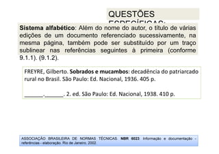 ASSOCIAÇÃO BRASILEIRA DE NORMAS TÉCNICAS. NBR 6023: Informação e documentação -
referências - elaboração. Rio de Janeiro, 2002.
QUESTÕES
ESPECÍFICAS:
FREYRE, Gilberto. Sobrados e mucambos: decadência do patriarcado
rural no Brasil. São Paulo: Ed. Nacional, 1936. 405 p.
______.______. 2. ed. São Paulo: Ed. Nacional, 1938. 410 p.
Sistema alfabético: Além do nome do autor, o título de várias
edições de um documento referenciado sucessivamente, na
mesma página, também pode ser substituído por um traço
sublinear nas referências seguintes à primeira (conforme
9.1.1). (9.1.2).
 