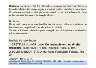 Sistema numérico: Se for utilizado o sistema numérico no texto, a
lista de referências deve seguir a mesma ordem numérica crescente.
O sistema numérico não pode ser usado concomitantemente para
notas de referência e notas explicativas.
No texto:
De acordo com as novas tendências da jurisprudência brasileira¹, é
facultado ao magistrado decidir sobre a matéria.
Todos os índices coletados para a região escolhida foram analisados
minuciosamente².
Na lista de referências:
1 CRETELLA JÚNIOR, José. Do impeachment no direito
brasileiro. [São Paulo]: R. dos Tribunais, 1992. p. 107.
2 BOLETIM ESTATÍSTICO [da] Rede Ferroviária Federal. Rio
de
Janeiro, 1965. p. 20.
ASSOCIAÇÃO BRASILEIRA DE NORMAS TÉCNICAS. NBR 6023: Informação e documentação -
referências - elaboração. Rio de Janeiro, 2002.
 