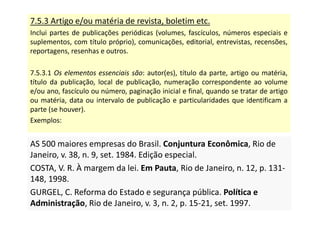 7.5.3 Artigo e/ou matéria de revista, boletim etc.
Inclui partes de publicações periódicas (volumes, fascículos, números especiais e
suplementos, com título próprio), comunicações, editorial, entrevistas, recensões,
reportagens, resenhas e outros.
7.5.3.1 Os elementos essenciais são: autor(es), título da parte, artigo ou matéria,
título da publicação, local de publicação, numeração correspondente ao volume
e/ou ano, fascículo ou número, paginação inicial e final, quando se tratar de artigo
ou matéria, data ou intervalo de publicação e particularidades que identificam a
parte (se houver).
Exemplos:
AS 500 maiores empresas do Brasil. Conjuntura Econômica, Rio de
Janeiro, v. 38, n. 9, set. 1984. Edição especial.
COSTA, V. R. À margem da lei. Em Pauta, Rio de Janeiro, n. 12, p. 131-
148, 1998.
GURGEL, C. Reforma do Estado e segurança pública. Política e
Administração, Rio de Janeiro, v. 3, n. 2, p. 15-21, set. 1997.
AS 500 maiores empresas do Brasil. Conjuntura Econômica, Rio de
Janeiro, v. 38, n. 9, set. 1984. Edição especial.
COSTA, V. R. À margem da lei. Em Pauta, Rio de Janeiro, n. 12, p. 131-
148, 1998.
GURGEL, C. Reforma do Estado e segurança pública. Política e
Administração, Rio de Janeiro, v. 3, n. 2, p. 15-21, set. 1997.
 