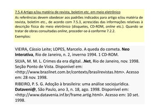 7.5.4 Artigo e/ou matéria de revista, boletim etc. em meio eletrônico
As referências devem obedecer aos padrões indicados para artigo e/ou matéria de
revista, boletim etc., de acordo com 7.5.3, acrescidas das informações relativas à
descrição física do meio eletrônico (disquetes, CD-ROM, online etc.). Quando se
tratar de obras consultadas online, proceder-se-á conforme 7.2.2.
Exemplos:
VIEIRA, Cássio Leite; LOPES, Marcelo. A queda do cometa. Neo
Interativa, Rio de Janeiro, n. 2, inverno 1994. 1 CD-ROM.
SILVA, M. M. L. Crimes da era digital. .Net, Rio de Janeiro, nov. 1998.
Seção Ponto de Vista. Disponível em:
http://www.brazilnet.com.br/contexts/brasilrevistas.htm. Acesso
em: 28 nov. 1998.
RIBEIRO, P. S. G. Adoção à brasileira: uma análise sociojurídica.
Dataveni@, São Paulo, ano 3, n. 18, ago. 1998. Disponível em:
http://www.datavenia.inf.br/frame.artig.html. Acesso em: 10 set.
1998.
VIEIRA, Cássio Leite; LOPES, Marcelo. A queda do cometa. Neo
Interativa, Rio de Janeiro, n. 2, inverno 1994. 1 CD-ROM.
SILVA, M. M. L. Crimes da era digital. .Net, Rio de Janeiro, nov. 1998.
Seção Ponto de Vista. Disponível em:
http://www.brazilnet.com.br/contexts/brasilrevistas.htm. Acesso
em: 28 nov. 1998.
RIBEIRO, P. S. G. Adoção à brasileira: uma análise sociojurídica.
Dataveni@, São Paulo, ano 3, n. 18, ago. 1998. Disponível em:
http://www.datavenia.inf.br/frame.artig.html. Acesso em: 10 set.
1998.
 