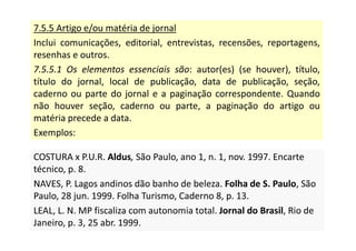 7.5.5 Artigo e/ou matéria de jornal
Inclui comunicações, editorial, entrevistas, recensões, reportagens,
resenhas e outros.
7.5.5.1 Os elementos essenciais são: autor(es) (se houver), título,
título do jornal, local de publicação, data de publicação, seção,
caderno ou parte do jornal e a paginação correspondente. Quando
não houver seção, caderno ou parte, a paginação do artigo ou
matéria precede a data.
Exemplos:
COSTURA x P.U.R. Aldus, São Paulo, ano 1, n. 1, nov. 1997. Encarte
técnico, p. 8.
NAVES, P. Lagos andinos dão banho de beleza. Folha de S. Paulo, São
Paulo, 28 jun. 1999. Folha Turismo, Caderno 8, p. 13.
LEAL, L. N. MP fiscaliza com autonomia total. Jornal do Brasil, Rio de
Janeiro, p. 3, 25 abr. 1999.
COSTURA x P.U.R. Aldus, São Paulo, ano 1, n. 1, nov. 1997. Encarte
técnico, p. 8.
NAVES, P. Lagos andinos dão banho de beleza. Folha de S. Paulo, São
Paulo, 28 jun. 1999. Folha Turismo, Caderno 8, p. 13.
LEAL, L. N. MP fiscaliza com autonomia total. Jornal do Brasil, Rio de
Janeiro, p. 3, 25 abr. 1999.
 