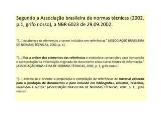 Segundo a Associação brasileira de normas técnicas (2002,
p.1, grifo nosso), a NBR 6023 de 29.09.2002:
“[...] estabelece os elementos a serem incluídos em referências.” (ASSOCIAÇÃO BRASILEIRA
DE NORMAS TÉCNICAS, 2002, p. 1).
“[...] fixa a ordem dos elementos das referências e estabelece convenções para transcrição
e apresentação da informação originada do documento e/ou outras fontes de informação.”
(ASSOCIAÇÃO BRASILEIRA DE NORMAS TÉCNICAS, 2002, p. 1, grifo nosso).
“[...] destina-se a orientar a preparação e compilação de referências de material utilizado
para a produção de documentos e para inclusão em bibliografias, resumos, resenhas,
recensões e outros.” (ASSOCIAÇÃO BRASILEIRA DE NORMAS TÉCNICAS, 2002, p. 1 , grifo
nosso).
 