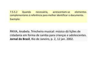 7.5.5.2 Quando necessário, acrescentam-se elementos
complementares à referência para melhor identificar o documento.
Exemplo:
PAIVA, Anabela. Trincheira musical: músico dá lições de
cidadania em forma de samba para crianças e adolescentes.
Jornal do Brasil, Rio de Janeiro, p. 2, 12 jan. 2002.
PAIVA, Anabela. Trincheira musical: músico dá lições de
cidadania em forma de samba para crianças e adolescentes.
Jornal do Brasil, Rio de Janeiro, p. 2, 12 jan. 2002.
 
