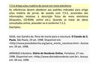 7.5.6 Artigo e/ou matéria de jornal em meio eletrônico
As referências devem obedecer aos padrões indicados para artigo
e/ou matéria de jornal, de acordo com 7.5.5, acrescidas das
informações relativas à descrição física do meio eletrônico
(disquetes, CD-ROM, online etc.). Quando se tratar de obras
consultadas online, proceder-se-á conforme 7.2.2.
Exemplos:
SILVA, Ives Gandra da. Pena de morte para o nascituro. O Estado de S.
Paulo, São Paulo, 19 set. 1998. Disponível em:
http://www.providafamilia.org/pena_morte_nascituro.htm. Acesso
em: 19 set. 1998.
ARRANJO tributário. Diário do Nordeste Online, Fortaleza, 27 nov.
1998. Disponível em: http://www.diariodonordeste.com.br. Acesso
em: 28 nov. 1998.
SILVA, Ives Gandra da. Pena de morte para o nascituro. O Estado de S.
Paulo, São Paulo, 19 set. 1998. Disponível em:
http://www.providafamilia.org/pena_morte_nascituro.htm. Acesso
em: 19 set. 1998.
ARRANJO tributário. Diário do Nordeste Online, Fortaleza, 27 nov.
1998. Disponível em: http://www.diariodonordeste.com.br. Acesso
em: 28 nov. 1998.
 