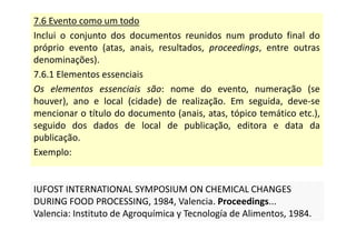 7.6 Evento como um todo
Inclui o conjunto dos documentos reunidos num produto final do
próprio evento (atas, anais, resultados, proceedings, entre outras
denominações).
7.6.1 Elementos essenciais
Os elementos essenciais são: nome do evento, numeração (se
houver), ano e local (cidade) de realização. Em seguida, deve-se
mencionar o título do documento (anais, atas, tópico temático etc.),
seguido dos dados de local de publicação, editora e data da
publicação.
Exemplo:
IUFOST INTERNATIONAL SYMPOSIUM ON CHEMICAL CHANGES
DURING FOOD PROCESSING, 1984, Valencia. Proceedings...
Valencia: Instituto de Agroquímica y Tecnología de Alimentos, 1984.
IUFOST INTERNATIONAL SYMPOSIUM ON CHEMICAL CHANGES
DURING FOOD PROCESSING, 1984, Valencia. Proceedings...
Valencia: Instituto de Agroquímica y Tecnología de Alimentos, 1984.
 