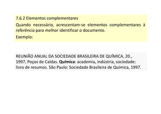 7.6.2 Elementos complementares
Quando necessário, acrescentam-se elementos complementares à
referência para melhor identificar o documento.
Exemplo:
REUNIÃO ANUAL DA SOCIEDADE BRASILEIRA DE QUÍMICA, 20.,
1997, Poços de Caldas. Química: academia, indústria, sociedade:
livro de resumos. São Paulo: Sociedade Brasileira de Química, 1997.
REUNIÃO ANUAL DA SOCIEDADE BRASILEIRA DE QUÍMICA, 20.,
1997, Poços de Caldas. Química: academia, indústria, sociedade:
livro de resumos. São Paulo: Sociedade Brasileira de Química, 1997.
 