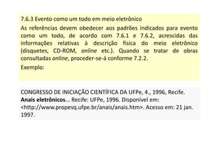 7.6.3 Evento como um todo em meio eletrônico
As referências devem obedecer aos padrões indicados para evento
como um todo, de acordo com 7.6.1 e 7.6.2, acrescidas das
informações relativas à descrição física do meio eletrônico
(disquetes, CD-ROM, online etc.). Quando se tratar de obras
consultadas online, proceder-se-á conforme 7.2.2.
Exemplo:
CONGRESSO DE INICIAÇÃO CIENTÍFICA DA UFPe, 4., 1996, Recife.
Anais eletrônicos... Recife: UFPe, 1996. Disponível em:
http://www.propesq.ufpe.br/anais/anais.htm. Acesso em: 21 jan.
1997.
CONGRESSO DE INICIAÇÃO CIENTÍFICA DA UFPe, 4., 1996, Recife.
Anais eletrônicos... Recife: UFPe, 1996. Disponível em:
http://www.propesq.ufpe.br/anais/anais.htm. Acesso em: 21 jan.
1997.
 