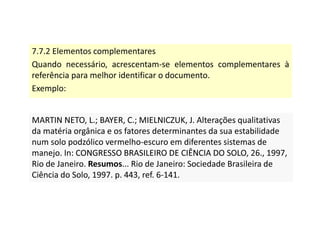 7.7.2 Elementos complementares
Quando necessário, acrescentam-se elementos complementares à
referência para melhor identificar o documento.
Exemplo:
MARTIN NETO, L.; BAYER, C.; MIELNICZUK, J. Alterações qualitativas
da matéria orgânica e os fatores determinantes da sua estabilidade
num solo podzólico vermelho-escuro em diferentes sistemas de
manejo. In: CONGRESSO BRASILEIRO DE CIÊNCIA DO SOLO, 26., 1997,
Rio de Janeiro. Resumos... Rio de Janeiro: Sociedade Brasileira de
Ciência do Solo, 1997. p. 443, ref. 6-141.
MARTIN NETO, L.; BAYER, C.; MIELNICZUK, J. Alterações qualitativas
da matéria orgânica e os fatores determinantes da sua estabilidade
num solo podzólico vermelho-escuro em diferentes sistemas de
manejo. In: CONGRESSO BRASILEIRO DE CIÊNCIA DO SOLO, 26., 1997,
Rio de Janeiro. Resumos... Rio de Janeiro: Sociedade Brasileira de
Ciência do Solo, 1997. p. 443, ref. 6-141.
 