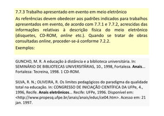 7.7.3 Trabalho apresentado em evento em meio eletrônico
As referências devem obedecer aos padrões indicados para trabalhos
apresentados em evento, de acordo com 7.7.1 e 7.7.2, acrescidas das
informações relativas à descrição física do meio eletrônico
(disquetes, CD-ROM, online etc.). Quando se tratar de obras
consultadas online, proceder-se-á conforme 7.2.2.
Exemplos:
GUNCHO, M. R. A educação à distância e a biblioteca universitária. In:
SEMINÁRIO DE BIBLIOTECAS UNIVERSITÁRIAS, 10., 1998, Fortaleza. Anais...
Fortaleza: Tecreina, 1998. 1 CD-ROM.
SILVA, R. N.; OLIVEIRA, R. Os limites pedagógicos do paradigma da qualidade
total na educação. In: CONGRESSO DE INICIAÇÃO CIENTÍFICA DA UFPe, 4.,
1996, Recife. Anais eletrônicos... Recife: UFPe, 1996. Disponível em:
http://www.propesq.ufpe.br/anais/anais/educ/ce04.htm. Acesso em: 21
jan. 1997.
GUNCHO, M. R. A educação à distância e a biblioteca universitária. In:
SEMINÁRIO DE BIBLIOTECAS UNIVERSITÁRIAS, 10., 1998, Fortaleza. Anais...
Fortaleza: Tecreina, 1998. 1 CD-ROM.
SILVA, R. N.; OLIVEIRA, R. Os limites pedagógicos do paradigma da qualidade
total na educação. In: CONGRESSO DE INICIAÇÃO CIENTÍFICA DA UFPe, 4.,
1996, Recife. Anais eletrônicos... Recife: UFPe, 1996. Disponível em:
http://www.propesq.ufpe.br/anais/anais/educ/ce04.htm. Acesso em: 21
jan. 1997.
 