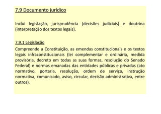 7.9 Documento jurídico
Inclui legislação, jurisprudência (decisões judiciais) e doutrina
(interpretação dos textos legais).
7.9.1 Legislação
Compreende a Constituição, as emendas constitucionais e os textos
legais infraconstitucionais (lei complementar e ordinária, medida
provisória, decreto em todas as suas formas, resolução do Senado
Federal) e normas emanadas das entidades públicas e privadas (ato
normativo, portaria, resolução, ordem de serviço, instrução
normativa, comunicado, aviso, circular, decisão administrativa, entre
outros).
 