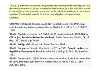 7.9.1.1 Os elementos essenciais são: jurisdição (ou cabeçalho da entidade, no caso
de se tratar de normas), título, numeração, data e dados da publicação. No caso de
Constituições e suas emendas, entre o nome da jurisdição e o título, acrescenta-se
a palavra Constituição, seguida do ano de promulgação, entre parênteses.
Exemplos:
SÃO PAULO (Estado). Decreto no 42.822, de 20 de janeiro de 1998. Lex:
coletânea de legislação e jurisprudência, São Paulo, v. 62, n. 3, p. 217-220,
1998.
BRASIL. Medida provisória no 1.569-9, de 11 de dezembro de 1997. Diário
Oficial [da] República Federativa do Brasil, Poder Executivo, Brasília, DF, 14
dez. 1997. Seção 1, p. 29514.
BRASIL. Código civil. 46. ed. São Paulo: Saraiva, 1995.
BRASIL. Congresso. Senado. Resolução no 17, de 1991. Coleção de Leis da
República Federativa do Brasil, Brasília, DF, v. 183, p. 1156-1157, maio/jun.
1991.
BRASIL. Constituição (1988). Emenda constitucional no 9, de 9 de novembro
de 1995. Lex: legislação federal e marginália, São Paulo, v. 59, p. 1966,
out./dez. 1995.
SÃO PAULO (Estado). Decreto no 42.822, de 20 de janeiro de 1998. Lex:
coletânea de legislação e jurisprudência, São Paulo, v. 62, n. 3, p. 217-220,
1998.
BRASIL. Medida provisória no 1.569-9, de 11 de dezembro de 1997. Diário
Oficial [da] República Federativa do Brasil, Poder Executivo, Brasília, DF, 14
dez. 1997. Seção 1, p. 29514.
BRASIL. Código civil. 46. ed. São Paulo: Saraiva, 1995.
BRASIL. Congresso. Senado. Resolução no 17, de 1991. Coleção de Leis da
República Federativa do Brasil, Brasília, DF, v. 183, p. 1156-1157, maio/jun.
1991.
BRASIL. Constituição (1988). Emenda constitucional no 9, de 9 de novembro
de 1995. Lex: legislação federal e marginália, São Paulo, v. 59, p. 1966,
out./dez. 1995.
 