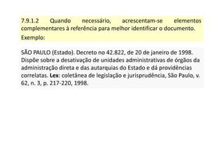 7.9.1.2 Quando necessário, acrescentam-se elementos
complementares à referência para melhor identificar o documento.
Exemplo:
SÃO PAULO (Estado). Decreto no 42.822, de 20 de janeiro de 1998.
Dispõe sobre a desativação de unidades administrativas de órgãos da
administração direta e das autarquias do Estado e dá providências
correlatas. Lex: coletânea de legislação e jurisprudência, São Paulo, v.
62, n. 3, p. 217-220, 1998.
SÃO PAULO (Estado). Decreto no 42.822, de 20 de janeiro de 1998.
Dispõe sobre a desativação de unidades administrativas de órgãos da
administração direta e das autarquias do Estado e dá providências
correlatas. Lex: coletânea de legislação e jurisprudência, São Paulo, v.
62, n. 3, p. 217-220, 1998.
 
