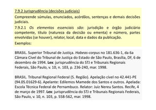 7.9.2 Jurisprudência (decisões judiciais)
Compreende súmulas, enunciados, acórdãos, sentenças e demais decisões
judiciais.
7.9.2.1 Os elementos essenciais são: jurisdição e órgão judiciário
competente, título (natureza da decisão ou ementa) e número, partes
envolvidas (se houver), relator, local, data e dados da publicação.
Exemplos:
BRASIL. Superior Tribunal de Justiça. Habeas-corpus no 181.636-1, da 6a
Câmara Cível do Tribunal de Justiça do Estado de São Paulo, Brasília, DF, 6 de
dezembro de 1994. Lex: jurisprudência do STJ e Tribunais Regionais
Federais, São Paulo, v. 10, n. 103, p. 236-240, mar. 1998.
BRASIL. Tribunal Regional Federal (5. Região). Apelação cível no 42.441-PE
(94.05.01629-6). Apelante: Edilemos Mamede dos Santos e outros. Apelada:
Escola Técnica Federal de Pernambuco. Relator: Juiz Nereu Santos. Recife, 4
de março de 1997. Lex: jurisprudência do STJ e Tribunais Regionais Federais,
São Paulo, v. 10, n. 103, p. 558-562, mar. 1998.
BRASIL. Superior Tribunal de Justiça. Habeas-corpus no 181.636-1, da 6a
Câmara Cível do Tribunal de Justiça do Estado de São Paulo, Brasília, DF, 6 de
dezembro de 1994. Lex: jurisprudência do STJ e Tribunais Regionais
Federais, São Paulo, v. 10, n. 103, p. 236-240, mar. 1998.
BRASIL. Tribunal Regional Federal (5. Região). Apelação cível no 42.441-PE
(94.05.01629-6). Apelante: Edilemos Mamede dos Santos e outros. Apelada:
Escola Técnica Federal de Pernambuco. Relator: Juiz Nereu Santos. Recife, 4
de março de 1997. Lex: jurisprudência do STJ e Tribunais Regionais Federais,
São Paulo, v. 10, n. 103, p. 558-562, mar. 1998.
 