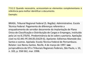 7.9.2.2 Quando necessário, acrescentam-se elementos complementares à
referência para melhor identificar o documento.
Exemplo:
BRASIL. Tribunal Regional Federal (5. Região). Administrativo. Escola
Técnica Federal. Pagamento de diferenças referente a
enquadramento de servidor decorrente da implantação de Plano
Único de Classificação e Distribuição de Cargos e Empregos, instituído
pela Lei no 8.270/91. Predominância da lei sobre a portaria. Apelação
cível no 42.441-PE (94.05.01629-6). Apelante: Edilemos Mamede dos
Santos e outros. Apelada: Escola Técnica Federal de Pernambuco.
Relator: Juiz Nereu Santos. Recife, 4 de março de 1997. Lex:
jurisprudência do STJ e Tribunais Regionais Federais, São Paulo, v. 10,
n. 103, p. 558-562, mar. 1998.
BRASIL. Tribunal Regional Federal (5. Região). Administrativo. Escola
Técnica Federal. Pagamento de diferenças referente a
enquadramento de servidor decorrente da implantação de Plano
Único de Classificação e Distribuição de Cargos e Empregos, instituído
pela Lei no 8.270/91. Predominância da lei sobre a portaria. Apelação
cível no 42.441-PE (94.05.01629-6). Apelante: Edilemos Mamede dos
Santos e outros. Apelada: Escola Técnica Federal de Pernambuco.
Relator: Juiz Nereu Santos. Recife, 4 de março de 1997. Lex:
jurisprudência do STJ e Tribunais Regionais Federais, São Paulo, v. 10,
n. 103, p. 558-562, mar. 1998.
 