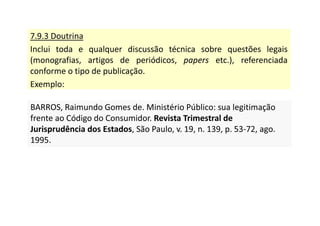 7.9.3 Doutrina
Inclui toda e qualquer discussão técnica sobre questões legais
(monografias, artigos de periódicos, papers etc.), referenciada
conforme o tipo de publicação.
Exemplo:
BARROS, Raimundo Gomes de. Ministério Público: sua legitimação
frente ao Código do Consumidor. Revista Trimestral de
Jurisprudência dos Estados, São Paulo, v. 19, n. 139, p. 53-72, ago.
1995.
BARROS, Raimundo Gomes de. Ministério Público: sua legitimação
frente ao Código do Consumidor. Revista Trimestral de
Jurisprudência dos Estados, São Paulo, v. 19, n. 139, p. 53-72, ago.
1995.
 