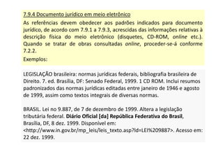 7.9.4 Documento jurídico em meio eletrônico
As referências devem obedecer aos padrões indicados para documento
jurídico, de acordo com 7.9.1 a 7.9.3, acrescidas das informações relativas à
descrição física do meio eletrônico (disquetes, CD-ROM, online etc.).
Quando se tratar de obras consultadas online, proceder-se-á conforme
7.2.2.
Exemplos:
LEGISLAÇÃO brasileira: normas jurídicas federais, bibliografia brasileira de
Direito. 7. ed. Brasília, DF: Senado Federal, 1999. 1 CD ROM. Inclui resumos
padronizados das normas jurídicas editadas entre janeiro de 1946 e agosto
de 1999, assim como textos integrais de diversas normas.
BRASIL. Lei no 9.887, de 7 de dezembro de 1999. Altera a legislação
tributária federal. Diário Oficial [da] República Federativa do Brasil,
Brasília, DF, 8 dez. 1999. Disponível em:
http://www.in.gov.br/mp_leis/leis_texto.asp?ld=LEI%209887. Acesso em:
22 dez. 1999.
LEGISLAÇÃO brasileira: normas jurídicas federais, bibliografia brasileira de
Direito. 7. ed. Brasília, DF: Senado Federal, 1999. 1 CD ROM. Inclui resumos
padronizados das normas jurídicas editadas entre janeiro de 1946 e agosto
de 1999, assim como textos integrais de diversas normas.
BRASIL. Lei no 9.887, de 7 de dezembro de 1999. Altera a legislação
tributária federal. Diário Oficial [da] República Federativa do Brasil,
Brasília, DF, 8 dez. 1999. Disponível em:
http://www.in.gov.br/mp_leis/leis_texto.asp?ld=LEI%209887. Acesso em:
22 dez. 1999.
 