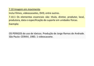 7.10 Imagem em movimento
Inclui filmes, videocassetes, DVD, entre outros.
7.10.1 Os elementos essenciais são: título, diretor, produtor, local,
produtora, data e especificação do suporte em unidades físicas.
Exemplo:
OS PERIGOS do uso de tóxicos. Produção de Jorge Ramos de Andrade.
São Paulo: CERAVI, 1983. 1 videocassete.
OS PERIGOS do uso de tóxicos. Produção de Jorge Ramos de Andrade.
São Paulo: CERAVI, 1983. 1 videocassete.
 