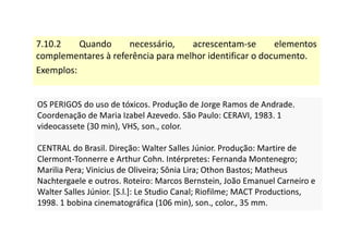 7.10.2 Quando necessário, acrescentam-se elementos
complementares à referência para melhor identificar o documento.
Exemplos:
OS PERIGOS do uso de tóxicos. Produção de Jorge Ramos de Andrade.
Coordenação de Maria Izabel Azevedo. São Paulo: CERAVI, 1983. 1
videocassete (30 min), VHS, son., color.
CENTRAL do Brasil. Direção: Walter Salles Júnior. Produção: Martire de
Clermont-Tonnerre e Arthur Cohn. Intérpretes: Fernanda Montenegro;
Marilia Pera; Vinicius de Oliveira; Sônia Lira; Othon Bastos; Matheus
Nachtergaele e outros. Roteiro: Marcos Bernstein, João Emanuel Carneiro e
Walter Salles Júnior. [S.l.]: Le Studio Canal; Riofilme; MACT Productions,
1998. 1 bobina cinematográfica (106 min), son., color., 35 mm.
OS PERIGOS do uso de tóxicos. Produção de Jorge Ramos de Andrade.
Coordenação de Maria Izabel Azevedo. São Paulo: CERAVI, 1983. 1
videocassete (30 min), VHS, son., color.
CENTRAL do Brasil. Direção: Walter Salles Júnior. Produção: Martire de
Clermont-Tonnerre e Arthur Cohn. Intérpretes: Fernanda Montenegro;
Marilia Pera; Vinicius de Oliveira; Sônia Lira; Othon Bastos; Matheus
Nachtergaele e outros. Roteiro: Marcos Bernstein, João Emanuel Carneiro e
Walter Salles Júnior. [S.l.]: Le Studio Canal; Riofilme; MACT Productions,
1998. 1 bobina cinematográfica (106 min), son., color., 35 mm.
 