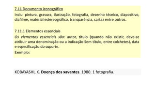7.11 Documento iconográfico
Inclui pintura, gravura, ilustração, fotografia, desenho técnico, diapositivo,
diafilme, material estereográfico, transparência, cartaz entre outros.
7.11.1 Elementos essenciais
Os elementos essenciais são: autor, título (quando não existir, deve-se
atribuir uma denominação ou a indicação Sem título, entre colchetes), data
e especificação do suporte.
Exemplo:
KOBAYASHI, K. Doença dos xavantes. 1980. 1 fotografia.
KOBAYASHI, K. Doença dos xavantes. 1980. 1 fotografia.
 