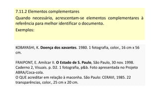 7.11.2 Elementos complementares
Quando necessário, acrescentam-se elementos complementares à
referência para melhor identificar o documento.
Exemplos:
KOBAYASHI, K. Doença dos xavantes. 1980. 1 fotografia, color., 16 cm x 56
cm.
FRAIPONT, E. Amilcar II. O Estado de S. Paulo, São Paulo, 30 nov. 1998.
Caderno 2, Visuais. p. D2. 1 fotografia, pb. Foto apresentada no Projeto
ABRA/Coca-cola.
O QUE acreditar em relação à maconha. São Paulo: CERAVI, 1985. 22
transparências, color., 25 cm x 20 cm.
KOBAYASHI, K. Doença dos xavantes. 1980. 1 fotografia, color., 16 cm x 56
cm.
FRAIPONT, E. Amilcar II. O Estado de S. Paulo, São Paulo, 30 nov. 1998.
Caderno 2, Visuais. p. D2. 1 fotografia, pb. Foto apresentada no Projeto
ABRA/Coca-cola.
O QUE acreditar em relação à maconha. São Paulo: CERAVI, 1985. 22
transparências, color., 25 cm x 20 cm.
 