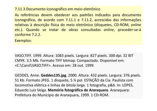 7.11.3 Documento iconográfico em meio eletrônico
As referências devem obedecer aos padrões indicados para documento
iconográfico, de acordo com 7.11.1 e 7.11.2, acrescidas das informações
relativas à descrição física do meio eletrônico (disquetes, CD-ROM, online
etc.). Quando se tratar de obras consultadas online, proceder-se-á
conforme 7.2.2.
Exemplos:
VASO.TIFF. 1999. Altura: 1083 pixels. Largura: 827 pixels. 300 dpi. 32 BIT
CMYK. 3.5 Mb. Formato TIFF bitmap. Compactado. Disponível em:
C:CarolVASO.TIFF. Acesso em: 28 out. 1999.
GEDDES, Anne. Geddes135.jpg. 2000. Altura: 432 pixels. Largura: 376 pixels.
51 Kb. Formato JPEG. 1 disquete, 5 ¼ pol. ESTAÇÃO da Cia. Paulista com
locomotiva elétrica e linhas de bitola larga. 1 fotografia, pb. In: LOPES,
Eduardo Luiz Veiga. Memória fotográfica de Araraquara. Araraquara:
Prefeitura do Município de Araraquara, 1999. 1 CD-ROM.
VASO.TIFF. 1999. Altura: 1083 pixels. Largura: 827 pixels. 300 dpi. 32 BIT
CMYK. 3.5 Mb. Formato TIFF bitmap. Compactado. Disponível em:
C:CarolVASO.TIFF. Acesso em: 28 out. 1999.
GEDDES, Anne. Geddes135.jpg. 2000. Altura: 432 pixels. Largura: 376 pixels.
51 Kb. Formato JPEG. 1 disquete, 5 ¼ pol. ESTAÇÃO da Cia. Paulista com
locomotiva elétrica e linhas de bitola larga. 1 fotografia, pb. In: LOPES,
Eduardo Luiz Veiga. Memória fotográfica de Araraquara. Araraquara:
Prefeitura do Município de Araraquara, 1999. 1 CD-ROM.
 