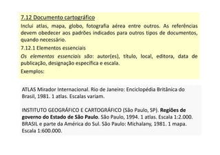 7.12 Documento cartográfico
Inclui atlas, mapa, globo, fotografia aérea entre outros. As referências
devem obedecer aos padrões indicados para outros tipos de documentos,
quando necessário.
7.12.1 Elementos essenciais
Os elementos essenciais são: autor(es), título, local, editora, data de
publicação, designação específica e escala.
Exemplos:
ATLAS Mirador Internacional. Rio de Janeiro: Enciclopédia Britânica do
Brasil, 1981. 1 atlas. Escalas variam.
INSTITUTO GEOGRÁFICO E CARTOGRÁFICO (São Paulo, SP). Regiões de
governo do Estado de São Paulo. São Paulo, 1994. 1 atlas. Escala 1:2.000.
BRASIL e parte da América do Sul. São Paulo: Michalany, 1981. 1 mapa.
Escala 1:600.000.
ATLAS Mirador Internacional. Rio de Janeiro: Enciclopédia Britânica do
Brasil, 1981. 1 atlas. Escalas variam.
INSTITUTO GEOGRÁFICO E CARTOGRÁFICO (São Paulo, SP). Regiões de
governo do Estado de São Paulo. São Paulo, 1994. 1 atlas. Escala 1:2.000.
BRASIL e parte da América do Sul. São Paulo: Michalany, 1981. 1 mapa.
Escala 1:600.000.
 