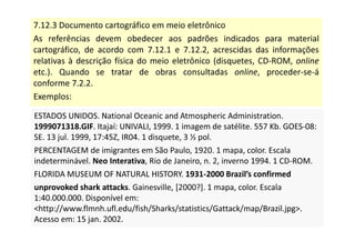 7.12.3 Documento cartográfico em meio eletrônico
As referências devem obedecer aos padrões indicados para material
cartográfico, de acordo com 7.12.1 e 7.12.2, acrescidas das informações
relativas à descrição física do meio eletrônico (disquetes, CD-ROM, online
etc.). Quando se tratar de obras consultadas online, proceder-se-á
conforme 7.2.2.
Exemplos:
ESTADOS UNIDOS. National Oceanic and Atmospheric Administration.
1999071318.GIF. Itajaí: UNIVALI, 1999. 1 imagem de satélite. 557 Kb. GOES-08:
SE. 13 jul. 1999, 17:45Z, IR04. 1 disquete, 3 ½ pol.
PERCENTAGEM de imigrantes em São Paulo, 1920. 1 mapa, color. Escala
indeterminável. Neo Interativa, Rio de Janeiro, n. 2, inverno 1994. 1 CD-ROM.
FLORIDA MUSEUM OF NATURAL HISTORY. 1931-2000 Brazil’s confirmed
unprovoked shark attacks. Gainesville, [2000?]. 1 mapa, color. Escala
1:40.000.000. Disponível em:
http://www.flmnh.ufl.edu/fish/Sharks/statistics/Gattack/map/Brazil.jpg.
Acesso em: 15 jan. 2002.
ESTADOS UNIDOS. National Oceanic and Atmospheric Administration.
1999071318.GIF. Itajaí: UNIVALI, 1999. 1 imagem de satélite. 557 Kb. GOES-08:
SE. 13 jul. 1999, 17:45Z, IR04. 1 disquete, 3 ½ pol.
PERCENTAGEM de imigrantes em São Paulo, 1920. 1 mapa, color. Escala
indeterminável. Neo Interativa, Rio de Janeiro, n. 2, inverno 1994. 1 CD-ROM.
FLORIDA MUSEUM OF NATURAL HISTORY. 1931-2000 Brazil’s confirmed
unprovoked shark attacks. Gainesville, [2000?]. 1 mapa, color. Escala
1:40.000.000. Disponível em:
http://www.flmnh.ufl.edu/fish/Sharks/statistics/Gattack/map/Brazil.jpg.
Acesso em: 15 jan. 2002.
 