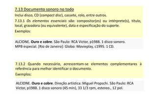 7.13 Documento sonoro no todo
Inclui disco, CD (compact disc), cassete, rolo, entre outros.
7.13.1 Os elementos essenciais são: compositor(es) ou intérprete(s), título,
local, gravadora (ou equivalente), data e especificação do suporte.
Exemplos:
ALCIONE. Ouro e cobre. São Paulo: RCA Victor, p1988. 1 disco sonoro.
MPB especial. [Rio de Janeiro]: Globo: Movieplay, c1995. 1 CD.
ALCIONE. Ouro e cobre. São Paulo: RCA Victor, p1988. 1 disco sonoro.
MPB especial. [Rio de Janeiro]: Globo: Movieplay, c1995. 1 CD.
7.13.2 Quando necessário, acrescentam-se elementos complementares à
referência para melhor identificar o documento.
Exemplos:
ALCIONE. Ouro e cobre. Direção artística: Miguel Propschi. São Paulo: RCA
Victor, p1988. 1 disco sonoro (45 min), 33 1/3 rpm, estereo., 12 pol.
ALCIONE. Ouro e cobre. Direção artística: Miguel Propschi. São Paulo: RCA
Victor, p1988. 1 disco sonoro (45 min), 33 1/3 rpm, estereo., 12 pol.
 