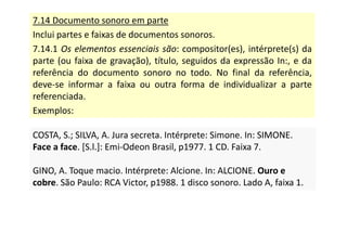 7.14 Documento sonoro em parte
Inclui partes e faixas de documentos sonoros.
7.14.1 Os elementos essenciais são: compositor(es), intérprete(s) da
parte (ou faixa de gravação), título, seguidos da expressão In:, e da
referência do documento sonoro no todo. No final da referência,
deve-se informar a faixa ou outra forma de individualizar a parte
referenciada.
Exemplos:
COSTA, S.; SILVA, A. Jura secreta. Intérprete: Simone. In: SIMONE.
Face a face. [S.l.]: Emi-Odeon Brasil, p1977. 1 CD. Faixa 7.
GINO, A. Toque macio. Intérprete: Alcione. In: ALCIONE. Ouro e
cobre. São Paulo: RCA Victor, p1988. 1 disco sonoro. Lado A, faixa 1.
COSTA, S.; SILVA, A. Jura secreta. Intérprete: Simone. In: SIMONE.
Face a face. [S.l.]: Emi-Odeon Brasil, p1977. 1 CD. Faixa 7.
GINO, A. Toque macio. Intérprete: Alcione. In: ALCIONE. Ouro e
cobre. São Paulo: RCA Victor, p1988. 1 disco sonoro. Lado A, faixa 1.
 