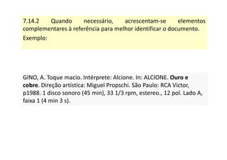 7.14.2 Quando necessário, acrescentam-se elementos
complementares à referência para melhor identificar o documento.
Exemplo:
GINO, A. Toque macio. Intérprete: Alcione. In: ALCIONE. Ouro e
cobre. Direção artística: Miguel Propschi. São Paulo: RCA Victor,
p1988. 1 disco sonoro (45 min), 33 1/3 rpm, estereo., 12 pol. Lado A,
faixa 1 (4 min 3 s).
GINO, A. Toque macio. Intérprete: Alcione. In: ALCIONE. Ouro e
cobre. Direção artística: Miguel Propschi. São Paulo: RCA Victor,
p1988. 1 disco sonoro (45 min), 33 1/3 rpm, estereo., 12 pol. Lado A,
faixa 1 (4 min 3 s).
 