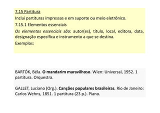 7.15 Partitura
Inclui partituras impressas e em suporte ou meio eletrônico.
7.15.1 Elementos essenciais
Os elementos essenciais são: autor(es), título, local, editora, data,
designação específica e instrumento a que se destina.
Exemplos:
BARTÓK, Béla. O mandarim maravilhoso. Wien: Universal, 1952. 1
partitura. Orquestra.
GALLET, Luciano (Org.). Canções populares brasileiras. Rio de Janeiro:
Carlos Wehns, 1851. 1 partitura (23 p.). Piano.
BARTÓK, Béla. O mandarim maravilhoso. Wien: Universal, 1952. 1
partitura. Orquestra.
GALLET, Luciano (Org.). Canções populares brasileiras. Rio de Janeiro:
Carlos Wehns, 1851. 1 partitura (23 p.). Piano.
 